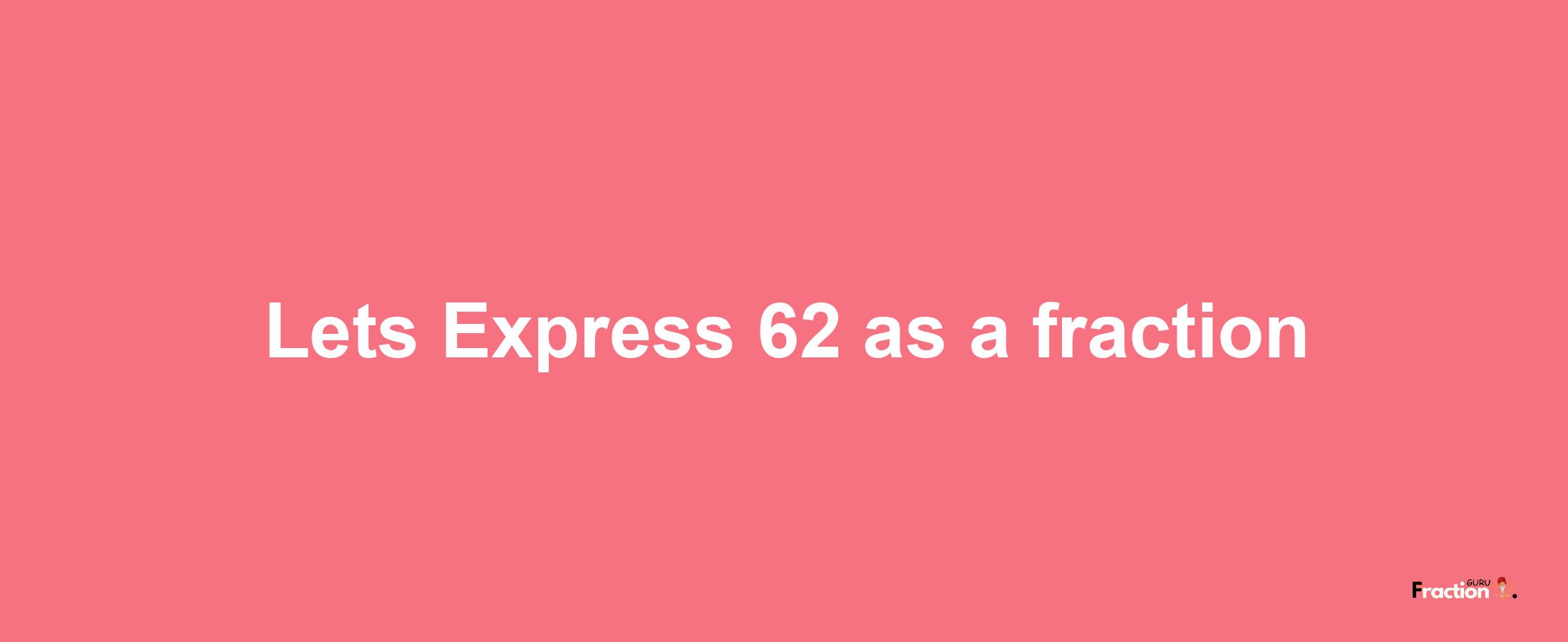 Lets Express 62 as afraction